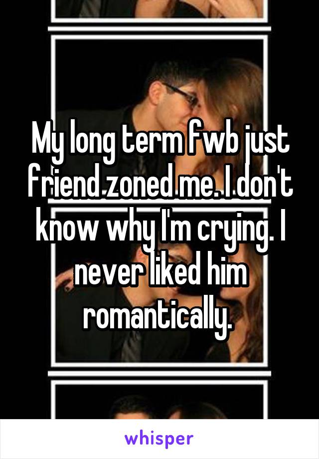 My long term fwb just friend zoned me. I don't know why I'm crying. I never liked him romantically. 