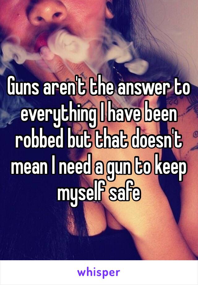 Guns aren't the answer to everything I have been robbed but that doesn't mean I need a gun to keep myself safe 