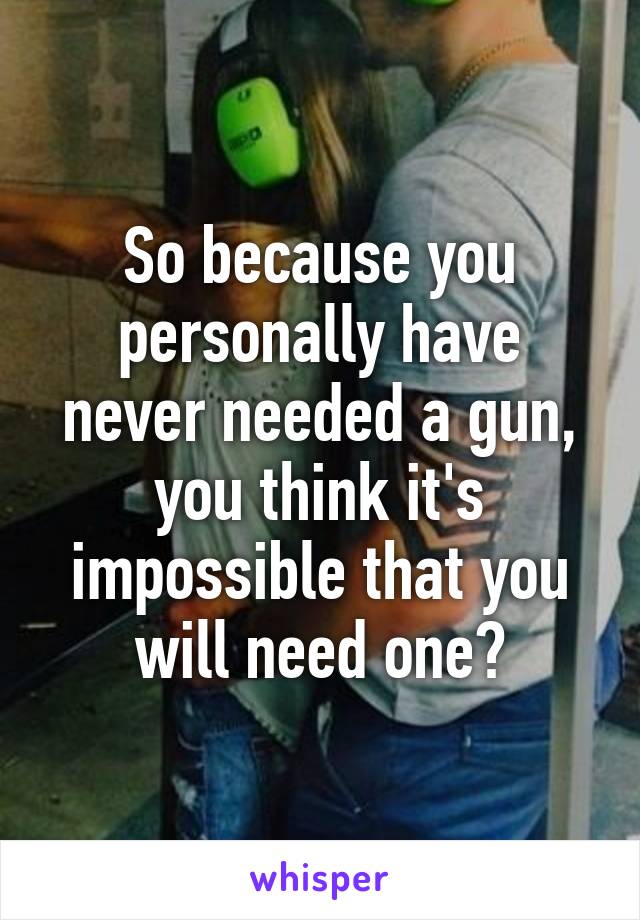 So because you personally have never needed a gun, you think it's impossible that you will need one?