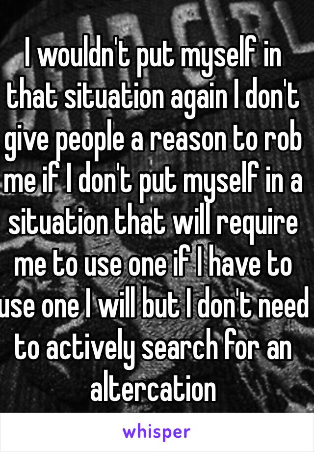 I wouldn't put myself in that situation again I don't give people a reason to rob me if I don't put myself in a situation that will require me to use one if I have to use one I will but I don't need to actively search for an altercation 