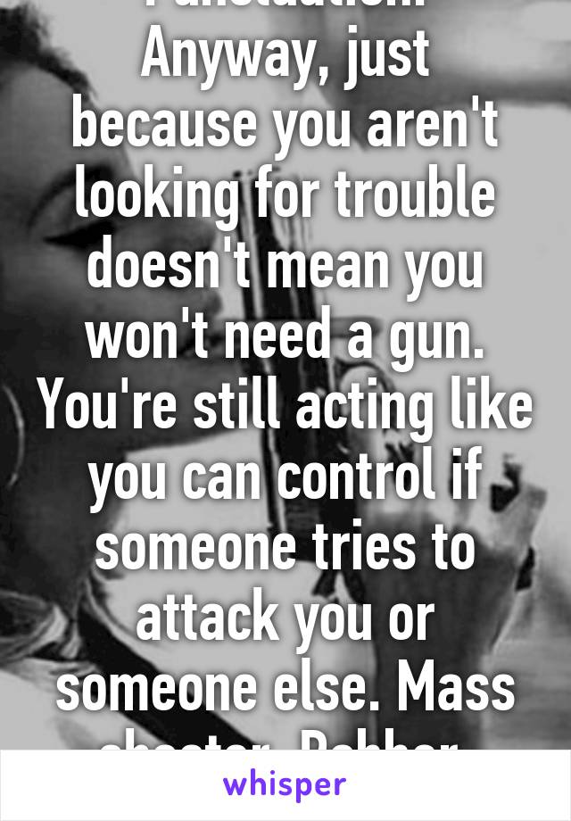 Punctuation.
Anyway, just because you aren't looking for trouble doesn't mean you won't need a gun. You're still acting like you can control if someone tries to attack you or someone else. Mass shooter. Robber. Rapist. Etc