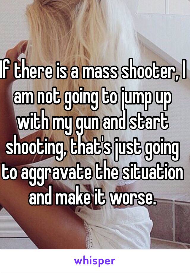 If there is a mass shooter, I am not going to jump up with my gun and start shooting, that's just going to aggravate the situation and make it worse.