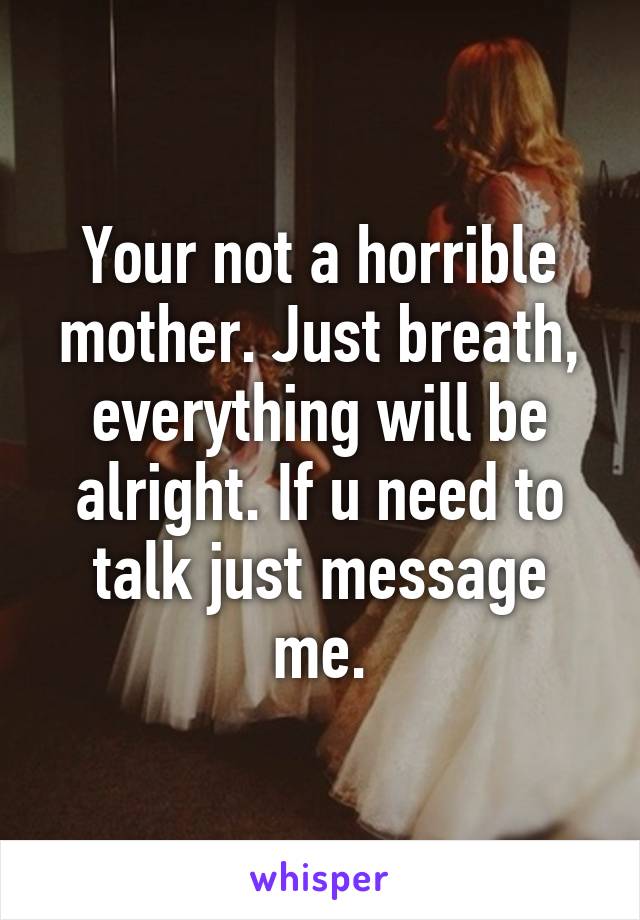 Your not a horrible mother. Just breath, everything will be alright. If u need to talk just message me.