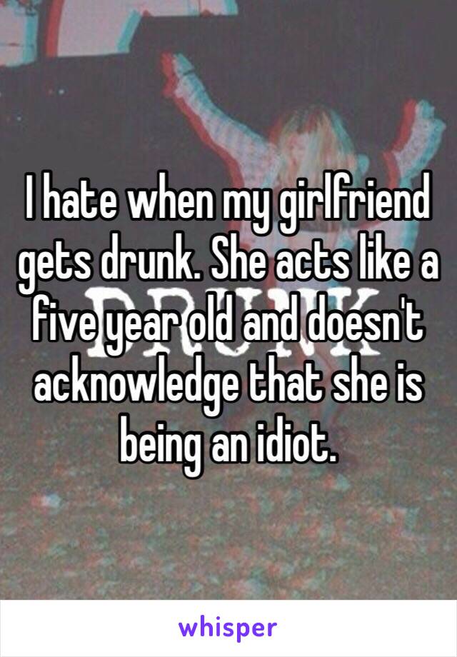 I hate when my girlfriend gets drunk. She acts like a five year old and doesn't acknowledge that she is being an idiot. 