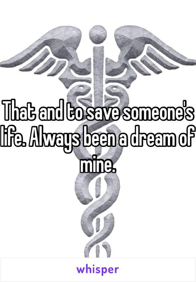 That and to save someone's life. Always been a dream of mine.
