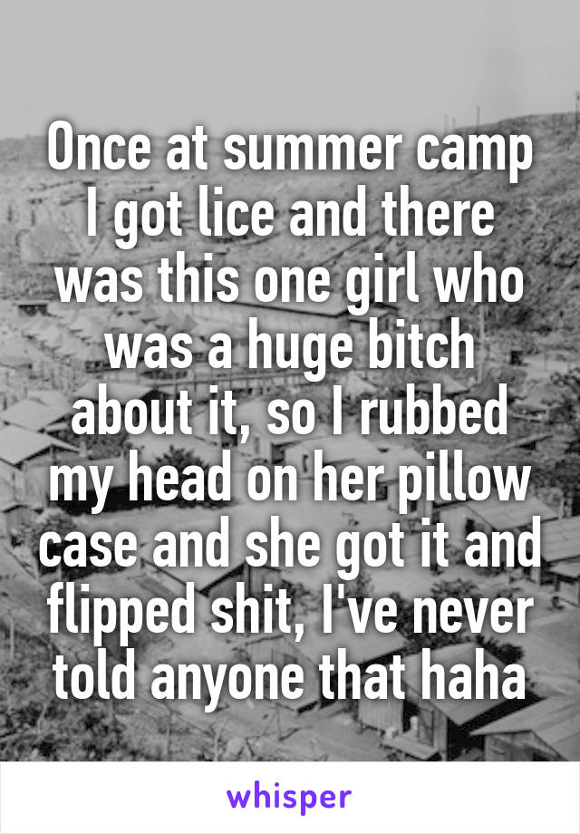 Once at summer camp I got lice and there was this one girl who was a huge bitch about it, so I rubbed my head on her pillow case and she got it and flipped shit, I've never told anyone that haha