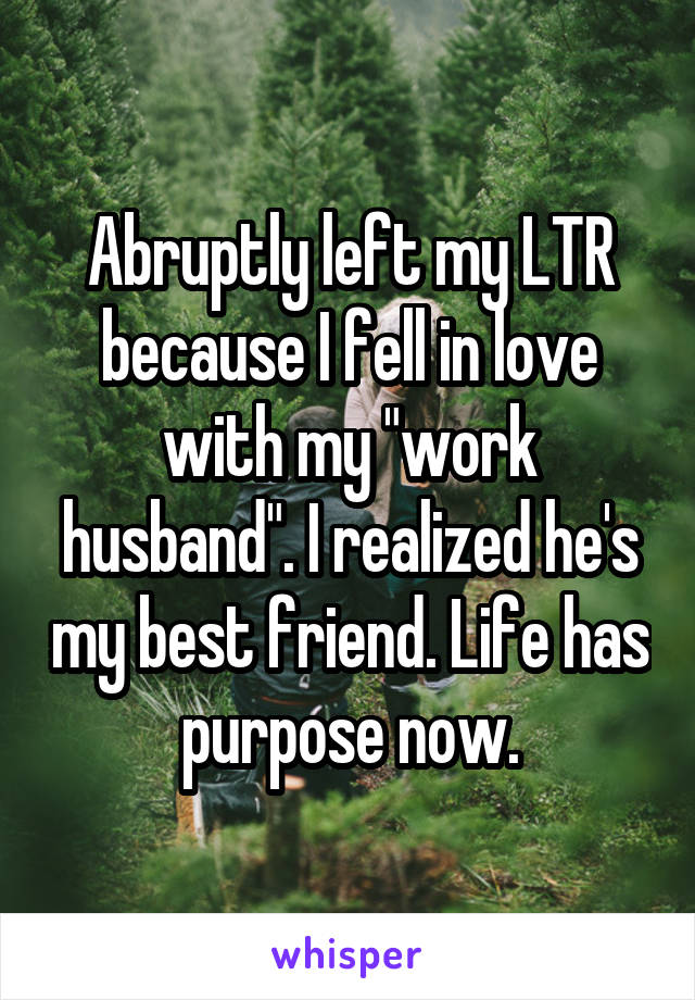 Abruptly left my LTR because I fell in love with my "work husband". I realized he's my best friend. Life has purpose now.