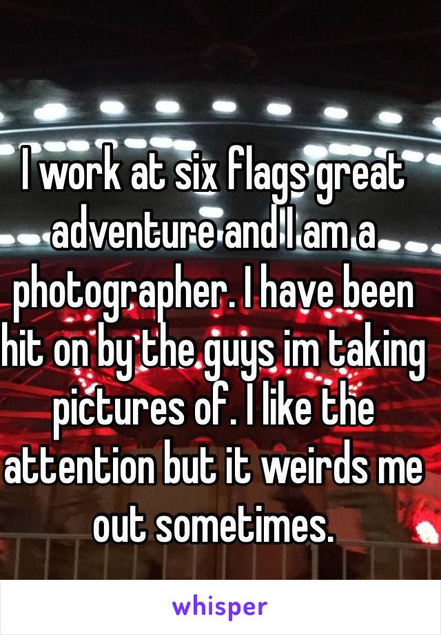 I work at six flags great adventure and I am a photographer. I have been hit on by the guys im taking pictures of. I like the attention but it weirds me out sometimes.