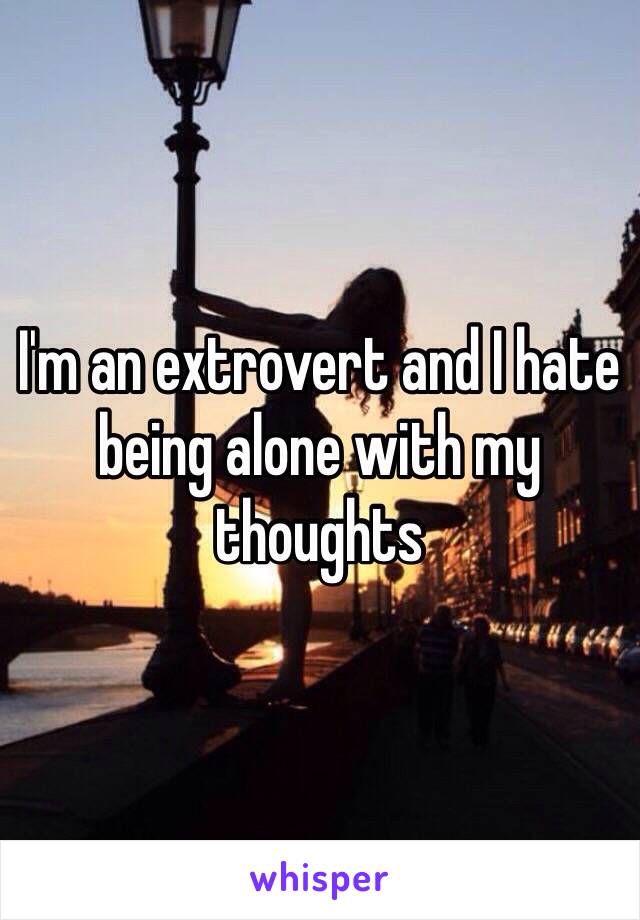 I'm an extrovert and I hate being alone with my thoughts 