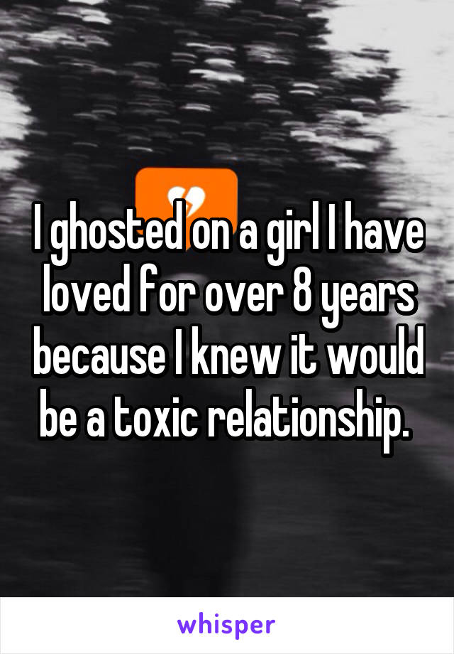 I ghosted on a girl I have loved for over 8 years because I knew it would be a toxic relationship. 