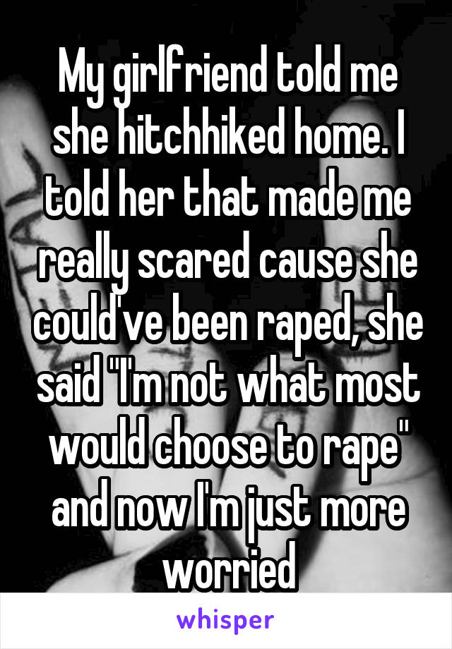 My girlfriend told me she hitchhiked home. I told her that made me really scared cause she could've been raped, she said "I'm not what most would choose to rape" and now I'm just more worried