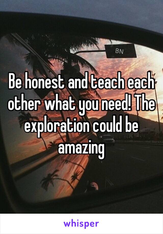 Be honest and teach each other what you need! The exploration could be amazing 