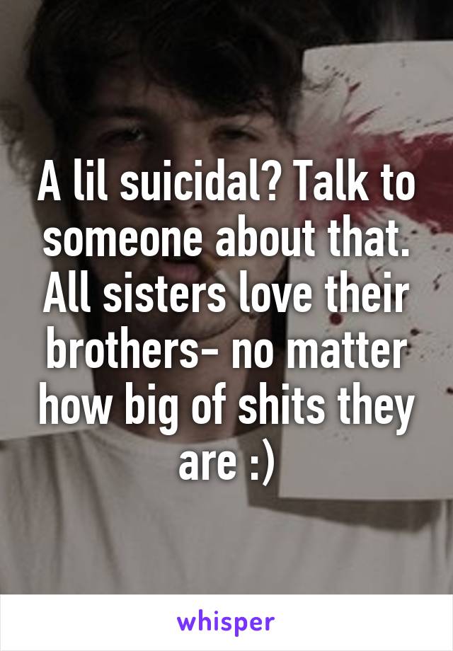 A lil suicidal? Talk to someone about that. All sisters love their brothers- no matter how big of shits they are :)