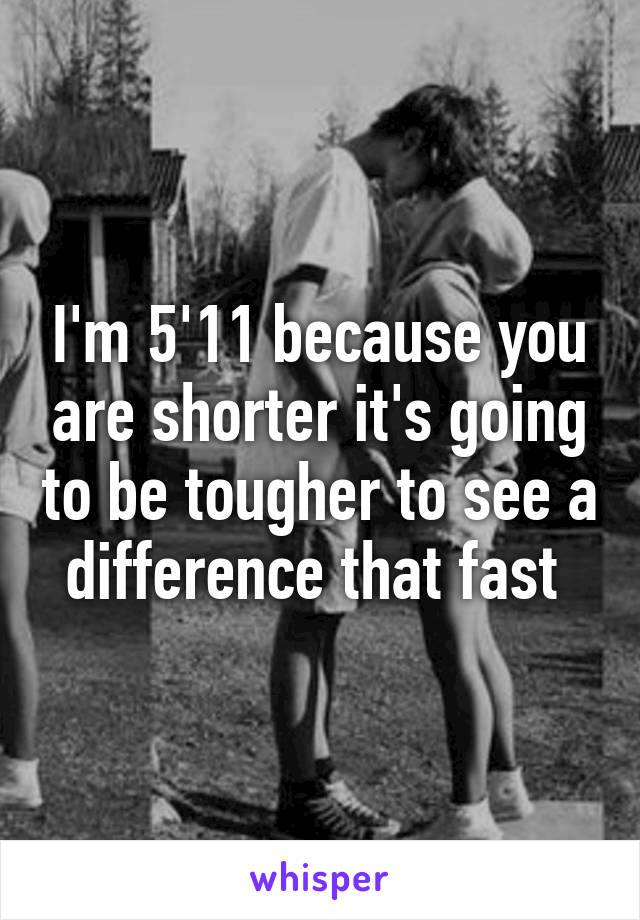 I'm 5'11 because you are shorter it's going to be tougher to see a difference that fast 