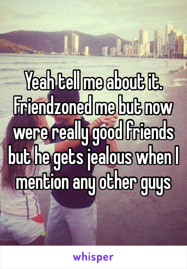 Yeah tell me about it. Friendzoned me but now were really good friends but he gets jealous when I mention any other guys 