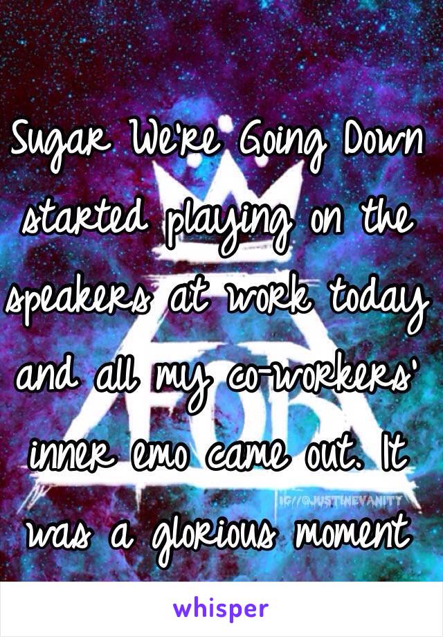 Sugar We're Going Down started playing on the speakers at work today and all my co-workers' inner emo came out. It was a glorious moment