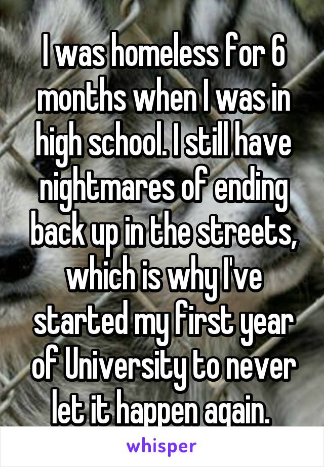 I was homeless for 6 months when I was in high school. I still have nightmares of ending back up in the streets, which is why I've started my first year of University to never let it happen again. 