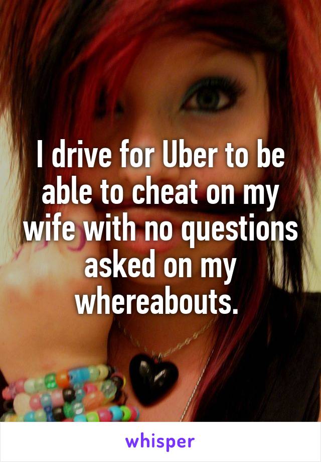 I drive for Uber to be able to cheat on my wife with no questions asked on my whereabouts. 