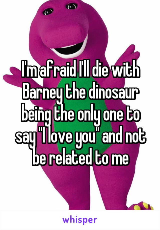 I'm afraid I'll die with Barney the dinosaur being the only one to say "I love you" and not be related to me