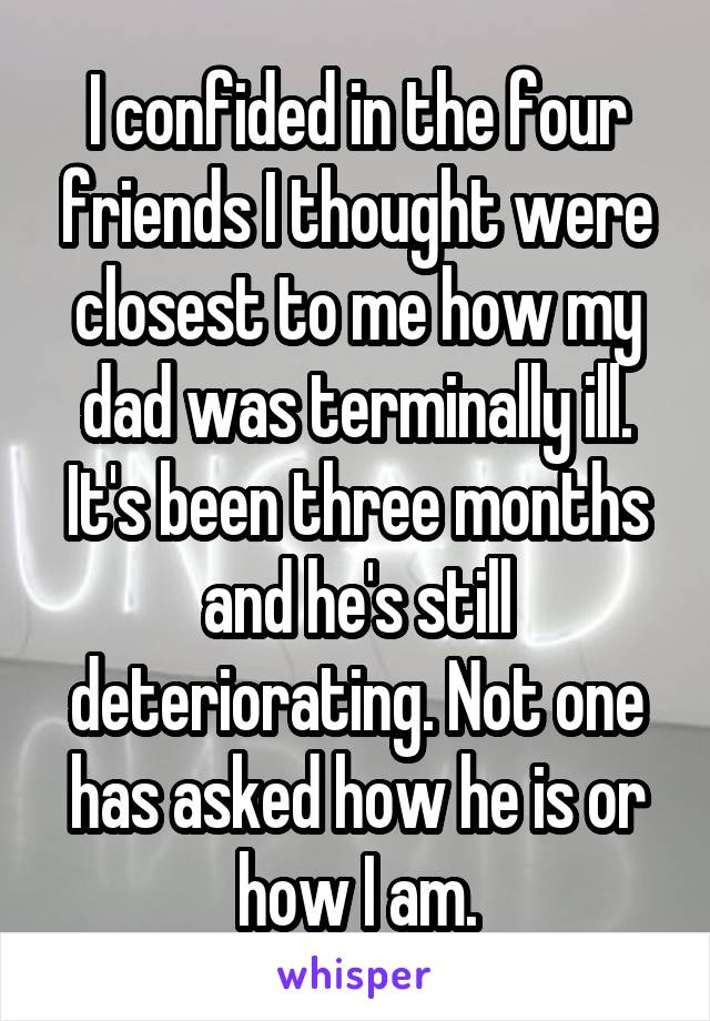 I confided in the four friends I thought were closest to me how my dad was terminally ill. It's been three months and he's still deteriorating. Not one has asked how he is or how I am.