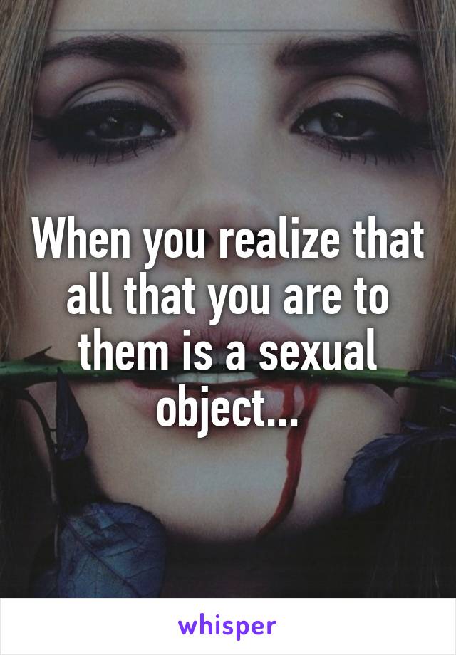 When you realize that all that you are to them is a sexual object...