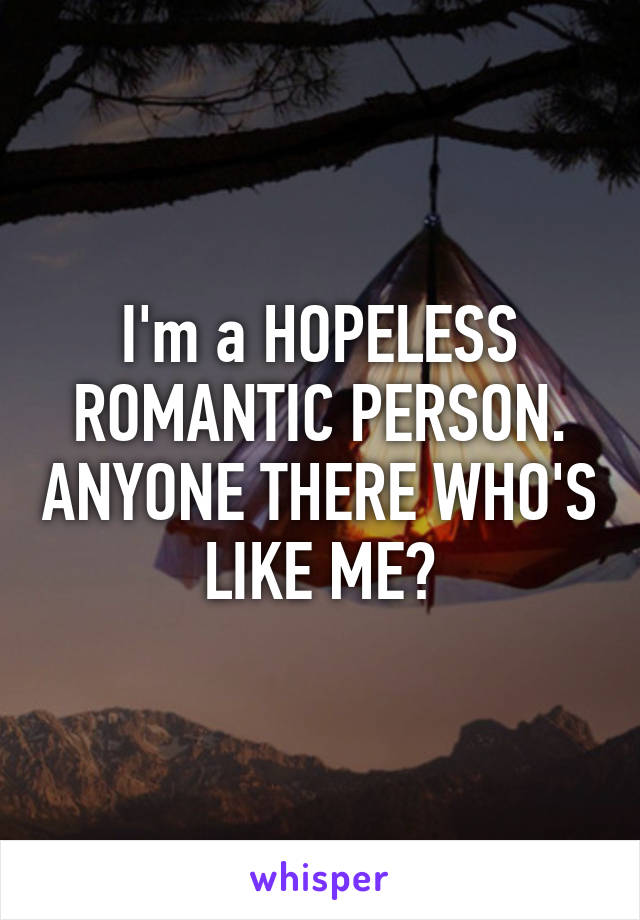 I'm a HOPELESS ROMANTIC PERSON. ANYONE THERE WHO'S LIKE ME?