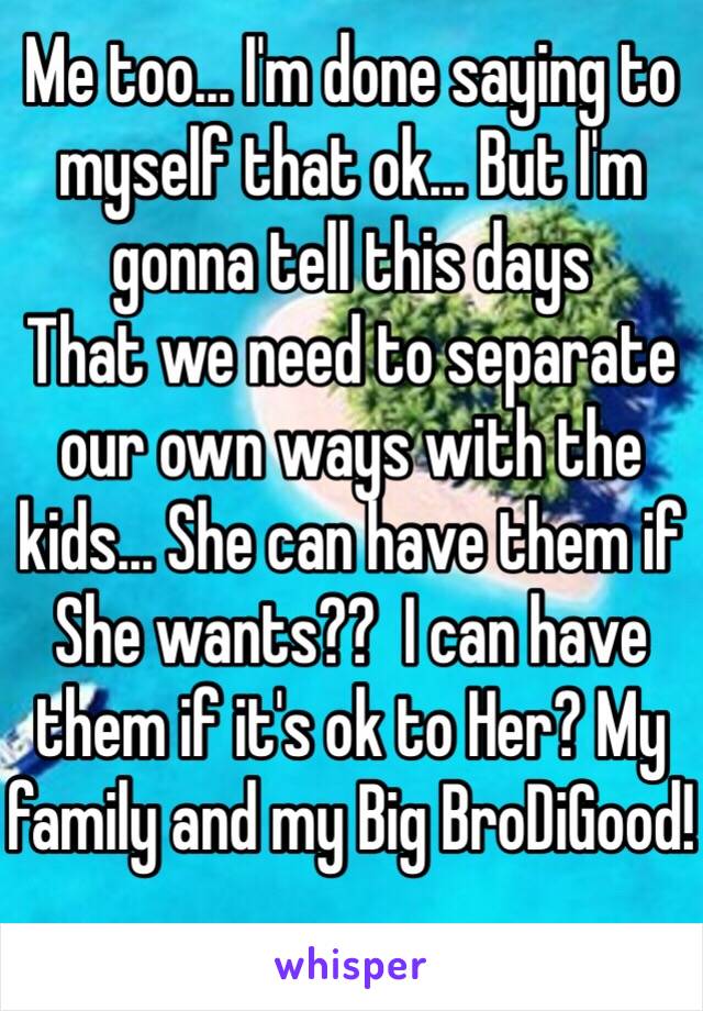 Me too... I'm done saying to myself that ok... But I'm gonna tell this days 
That we need to separate our own ways with the kids... She can have them if She wants??  I can have them if it's ok to Her? My family and my Big BroDiGood!