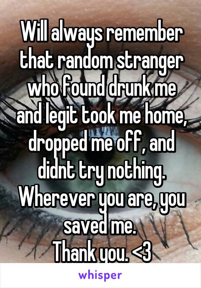 Will always remember that random stranger who found drunk me and legit took me home, dropped me off, and didnt try nothing. Wherever you are, you saved me. 
Thank you. <3