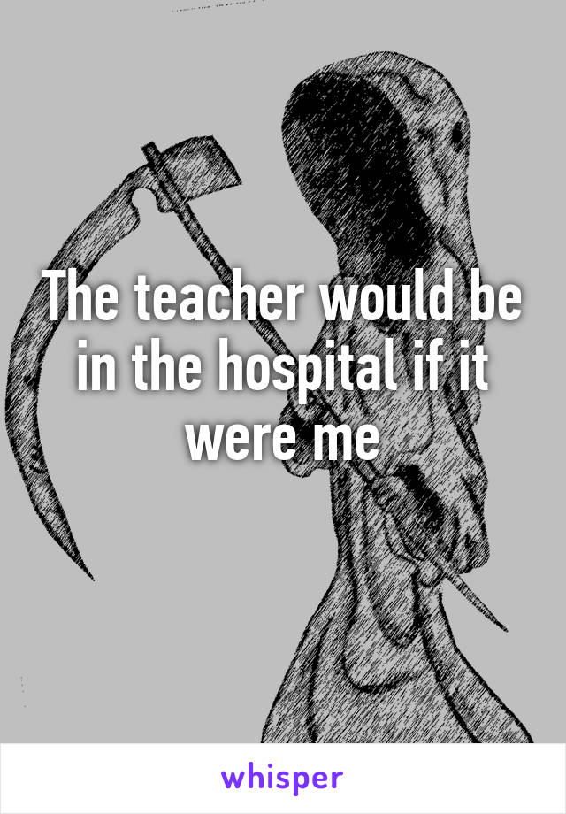 The teacher would be in the hospital if it were me
