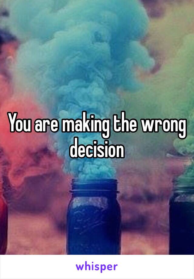 You are making the wrong decision 