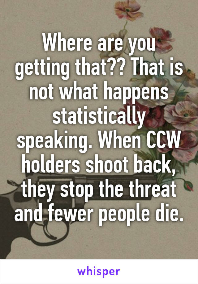 Where are you getting that?? That is not what happens statistically speaking. When CCW holders shoot back, they stop the threat and fewer people die. 