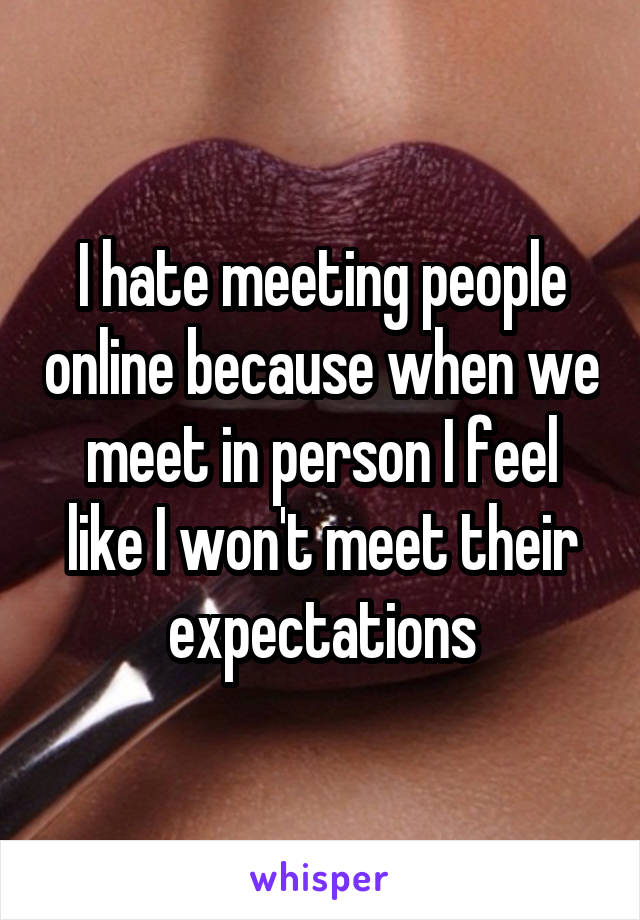 I hate meeting people online because when we meet in person I feel like I won't meet their expectations