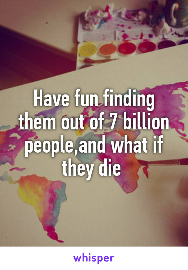 Have fun finding them out of 7 billion people,and what if they die 