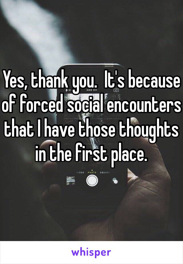 Yes, thank you.  It's because of forced social encounters that I have those thoughts in the first place.  