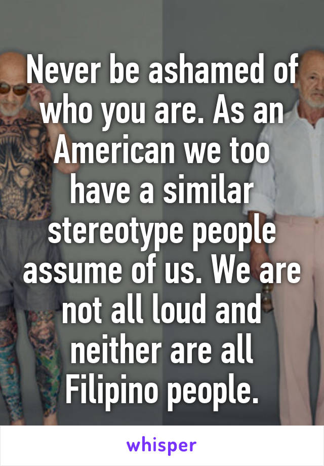 Never be ashamed of who you are. As an American we too have a similar stereotype people assume of us. We are not all loud and neither are all Filipino people.