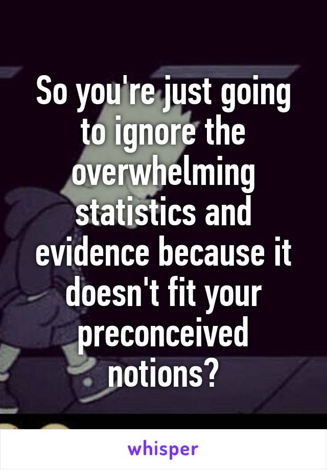 So you're just going to ignore the overwhelming statistics and evidence because it doesn't fit your preconceived notions?