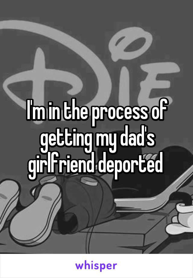 I'm in the process of getting my dad's girlfriend deported 
