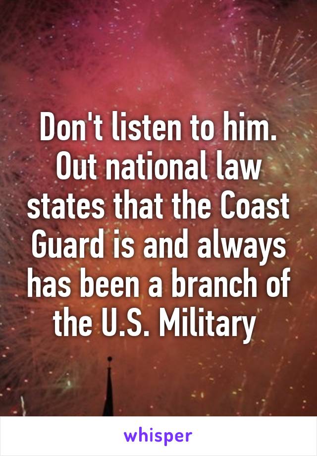 Don't listen to him. Out national law states that the Coast Guard is and always has been a branch of the U.S. Military 