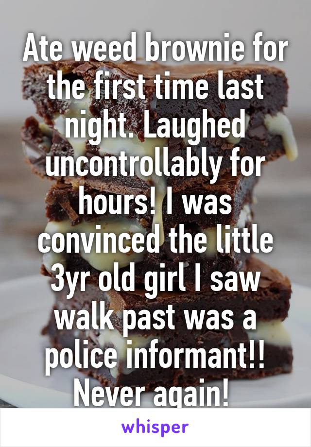 Ate weed brownie for the first time last night. Laughed uncontrollably for hours! I was convinced the little 3yr old girl I saw walk past was a police informant!! Never again! 