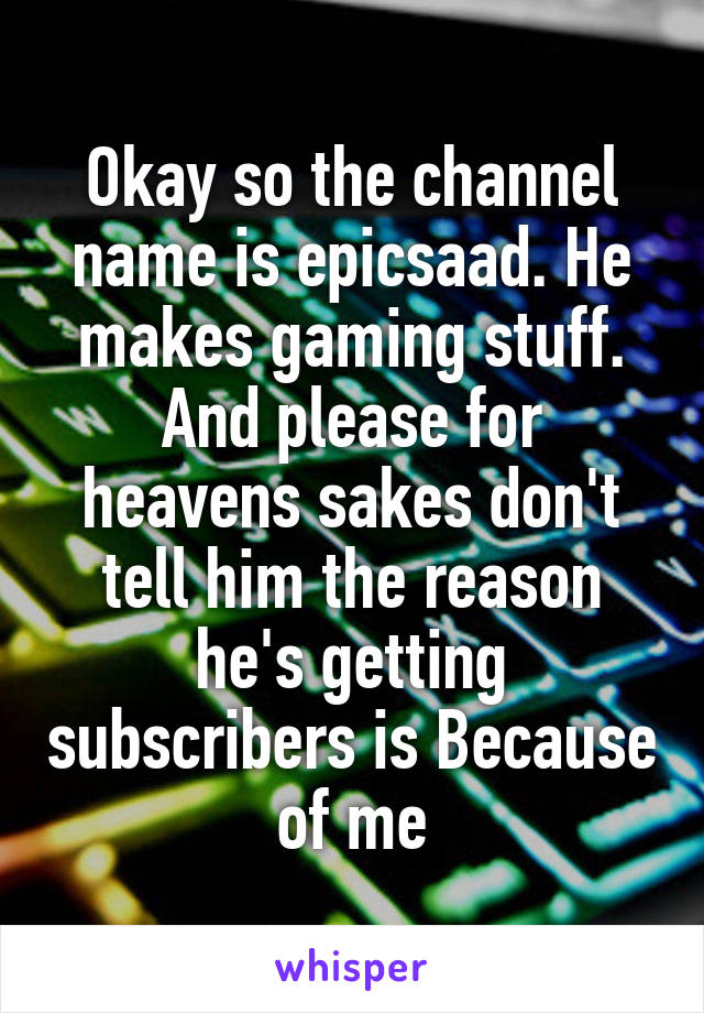 Okay so the channel name is epicsaad. He makes gaming stuff. And please for heavens sakes don't tell him the reason he's getting subscribers is Because of me