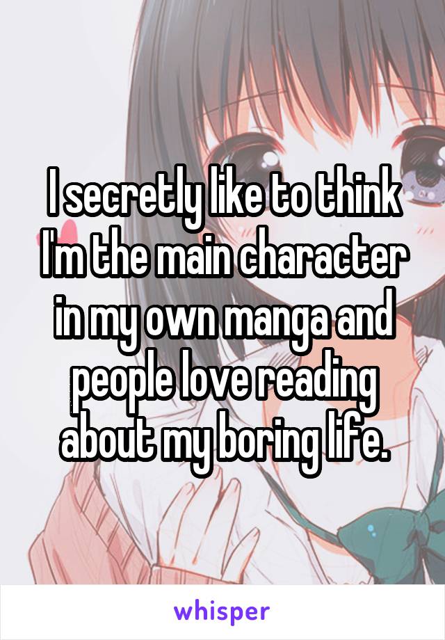 I secretly like to think I'm the main character in my own manga and people love reading about my boring life.