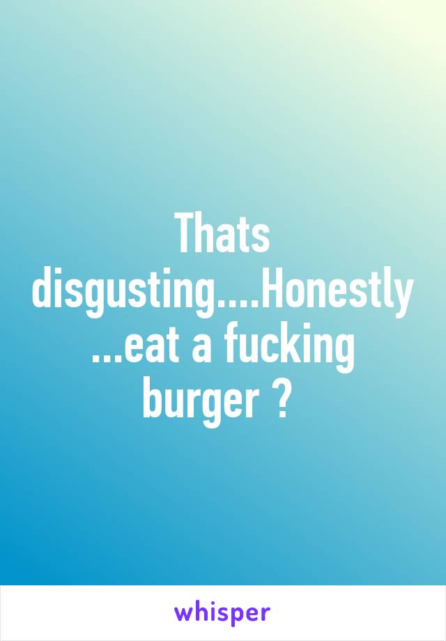 Thats disgusting....Honestly...eat a fucking burger 🍔 