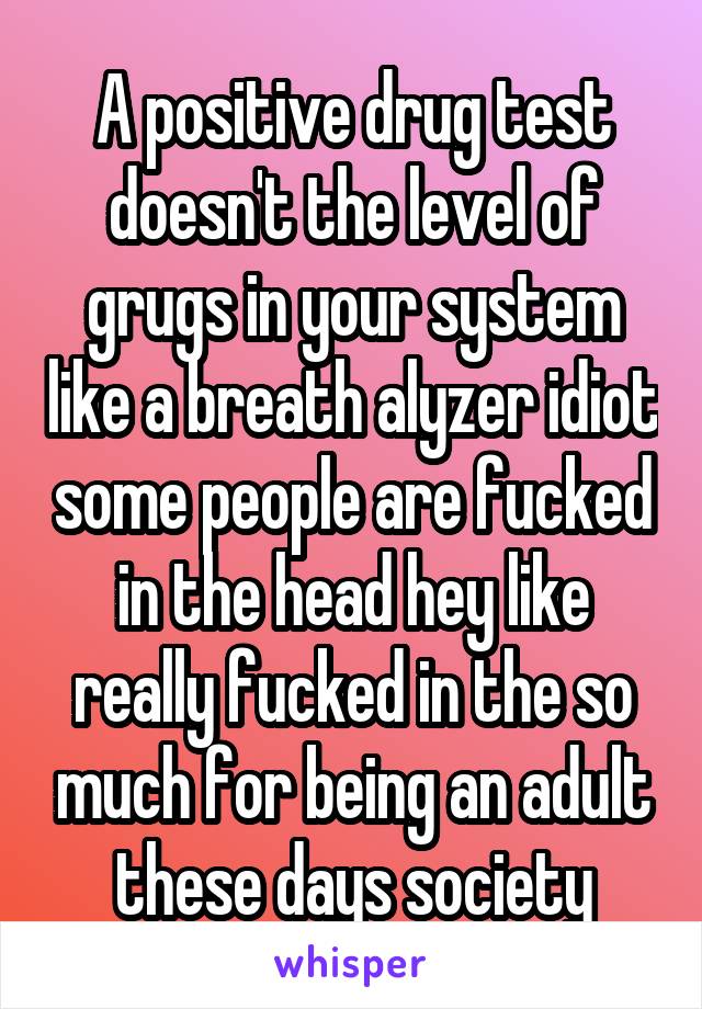 A positive drug test doesn't the level of grugs in your system like a breath alyzer idiot some people are fucked in the head hey like really fucked in the so much for being an adult these days society