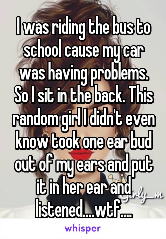 I was riding the bus to school cause my car was having problems. So I sit in the back. This random girl I didn't even know took one ear bud out of my ears and put it in her ear and listened....wtf....