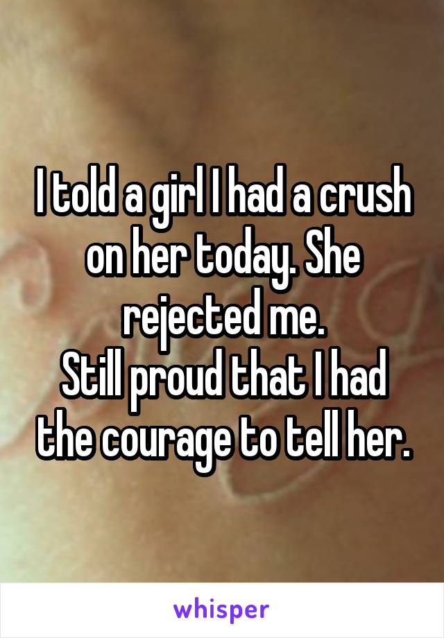 I told a girl I had a crush on her today. She rejected me.
Still proud that I had the courage to tell her.