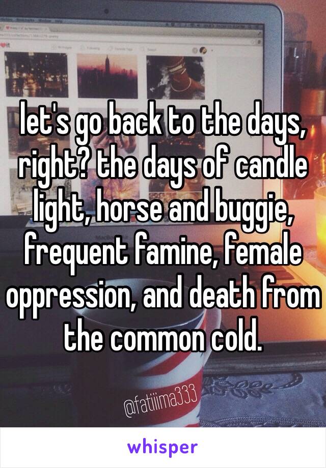 let's go back to the days, right? the days of candle light, horse and buggie, frequent famine, female oppression, and death from the common cold. 