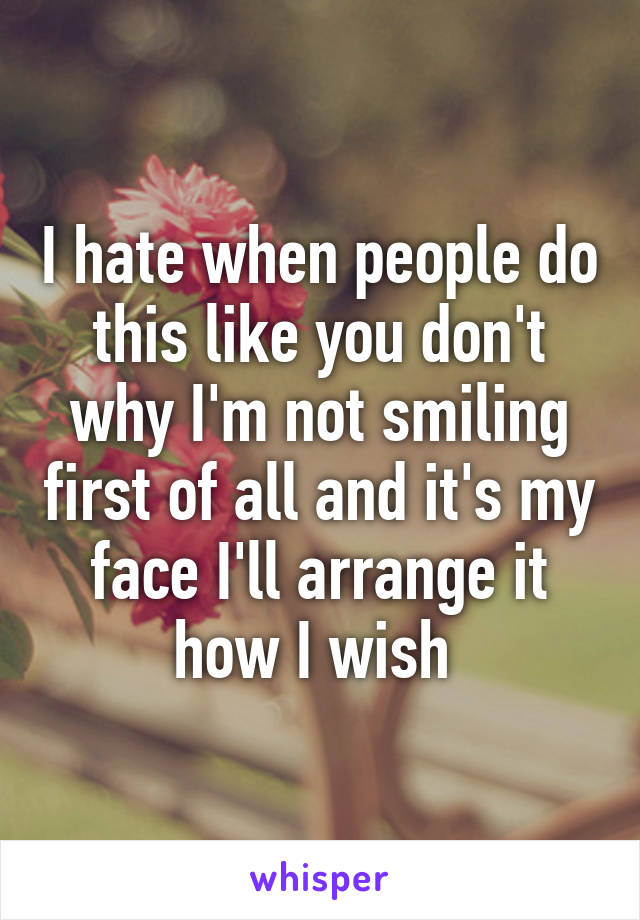 I hate when people do this like you don't why I'm not smiling first of all and it's my face I'll arrange it how I wish 
