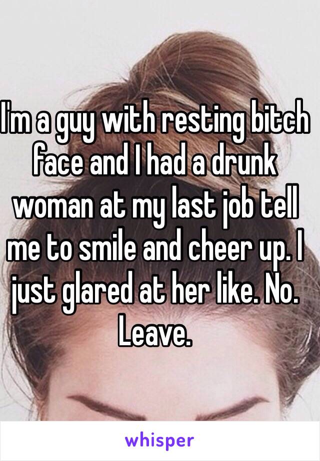 I'm a guy with resting bitch face and I had a drunk woman at my last job tell me to smile and cheer up. I just glared at her like. No. Leave. 