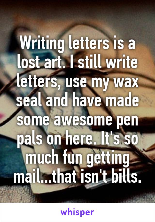 Writing letters is a lost art. I still write letters, use my wax seal and have made some awesome pen pals on here. It's so much fun getting mail...that isn't bills.