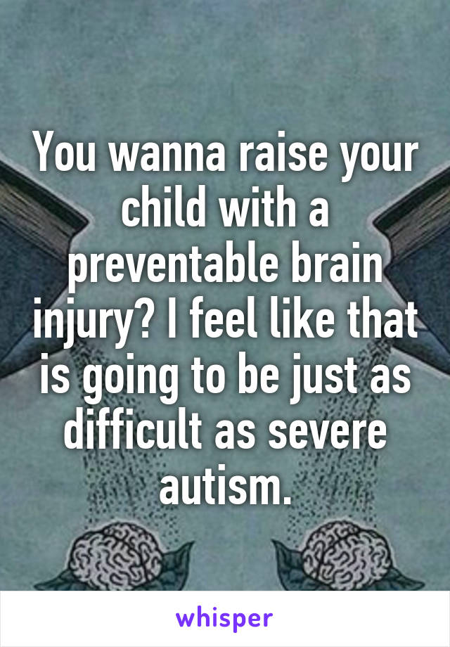 You wanna raise your child with a preventable brain injury? I feel like that is going to be just as difficult as severe autism.